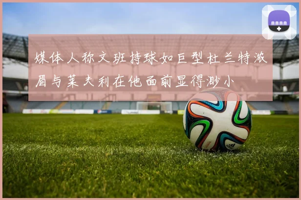 媒体人称文班持球如巨型杜兰特浓眉与莱夫利在他面前显得渺小