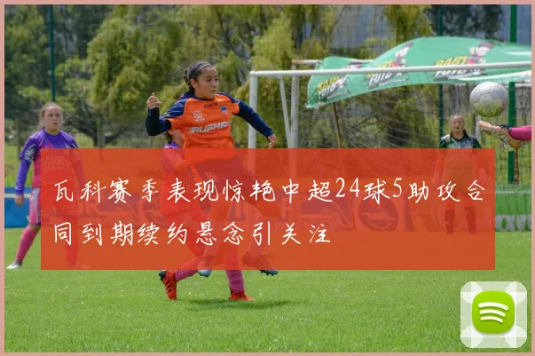 瓦科赛季表现惊艳中超24球5助攻合同到期续约悬念引关注