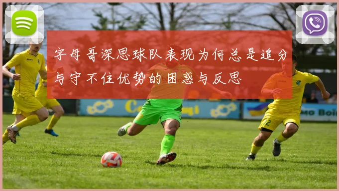 字母哥深思球队表现为何总是追分与守不住优势的困惑与反思