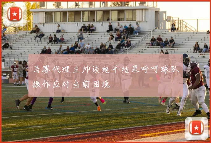 马赛代理主帅谈绝平结果呼吁球队振作应对当前困境