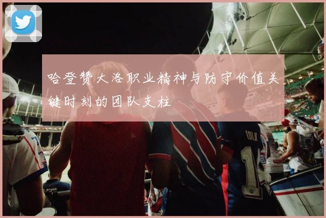 哈登赞大洛职业精神与防守价值关键时刻的团队支柱