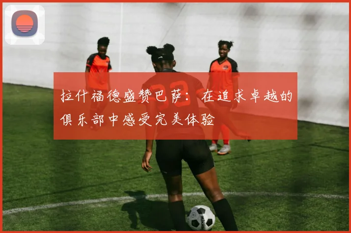 拉什福德盛赞巴萨：在追求卓越的俱乐部中感受完美体验