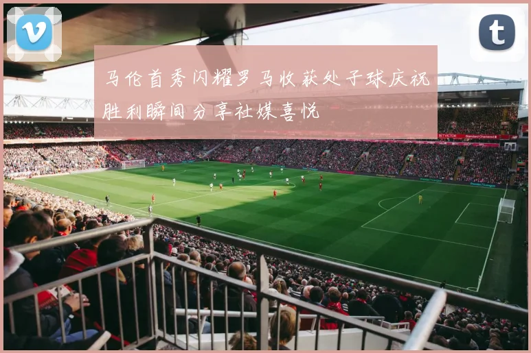 马伦首秀闪耀罗马收获处子球庆祝胜利瞬间分享社媒喜悦