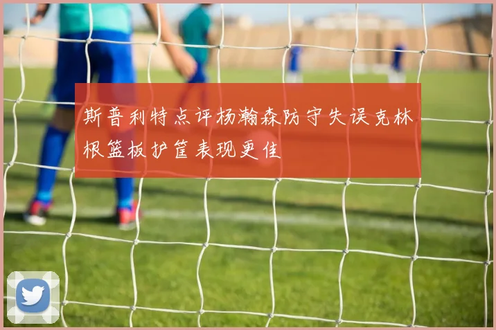 斯普利特点评杨瀚森防守失误克林根篮板护筐表现更佳