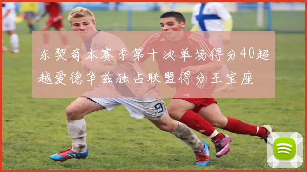 东契奇本赛季第十次单场得分40超越爱德华兹独占联盟得分王宝座