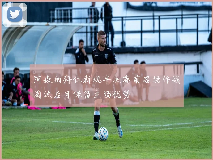 阿森纳拜仁新规半决赛前客场作战淘汰后可保留主场优势
