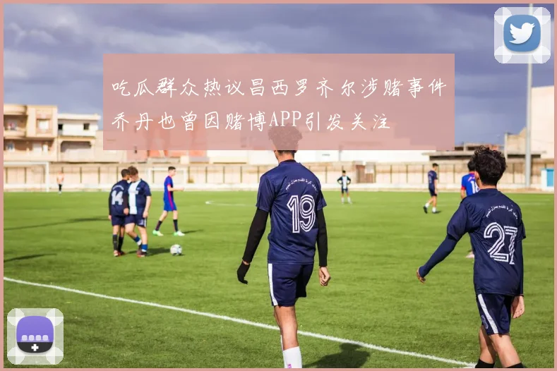 吃瓜群众热议昌西罗齐尔涉赌事件乔丹也曾因赌博APP引发关注