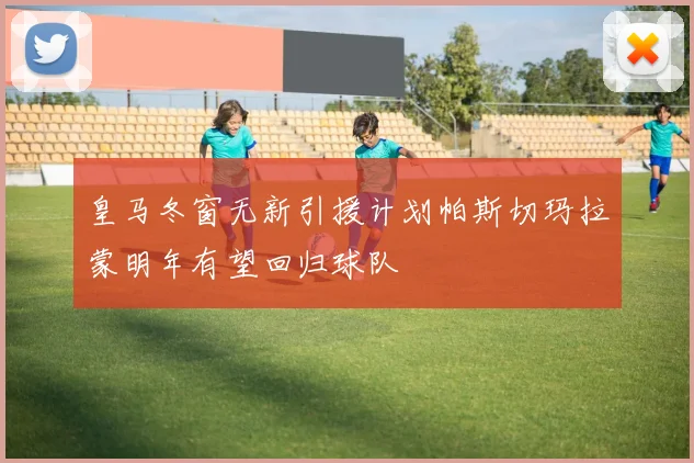 皇马冬窗无新引援计划帕斯切玛拉蒙明年有望回归球队