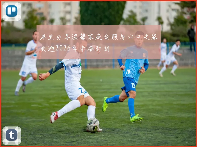 库里分享温馨家庭合照与六口之家共迎2026年幸福时刻
