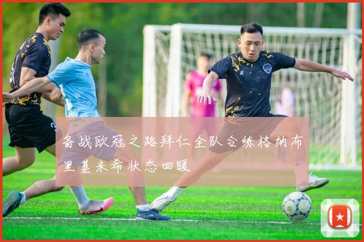 备战欧冠之路拜仁全队合练格纳布里基米希状态回暖