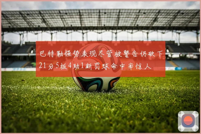 巴特勒强势表现尽管被警告仍砍下21分5板4助1断罚球命中率惊人