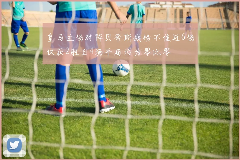 皇马主场对阵贝蒂斯战绩不佳近6场仅获2胜且4场平局均为零比零
