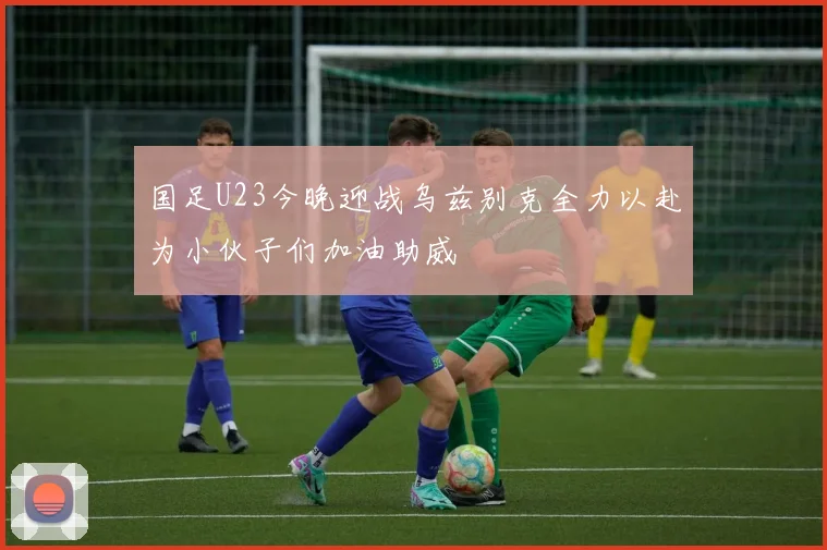 国足U23今晚迎战乌兹别克全力以赴为小伙子们加油助威