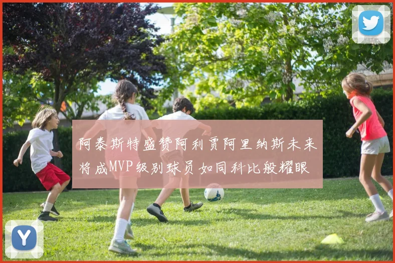 阿泰斯特盛赞阿利贾阿里纳斯未来将成MVP级别球员如同科比般耀眼