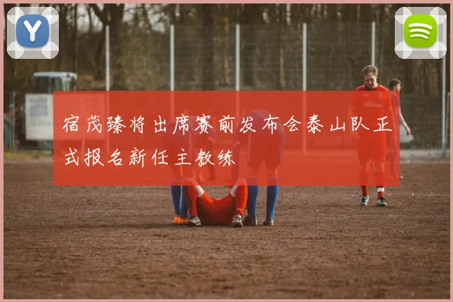 宿茂臻将出席赛前发布会泰山队正式报名新任主教练