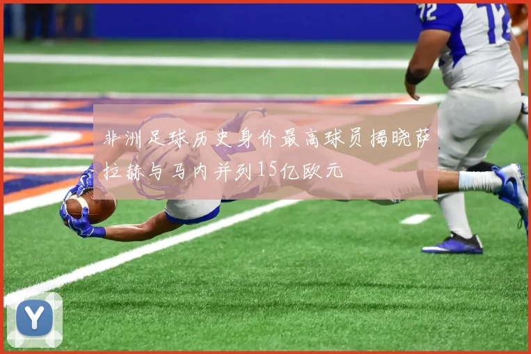 非洲足球历史身价最高球员揭晓萨拉赫与马内并列15亿欧元