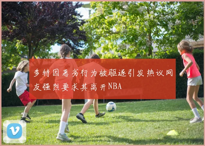 多特因恶劣行为被驱逐引发热议网友强烈要求其离开NBA
