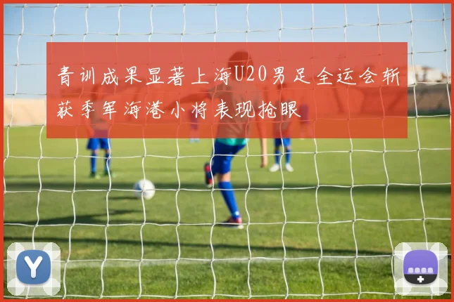 青训成果显著上海U20男足全运会斩获季军海港小将表现抢眼