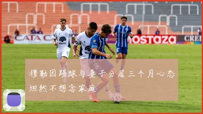 穆勒因踢球与妻子分居三个月心态坦然不想念家庭