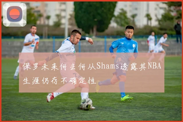 保罗未来何去何从Shams透露其NBA生涯仍存不确定性
