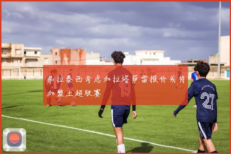 弗拉泰西考虑加拉塔萨雷报价或将加盟土超联赛