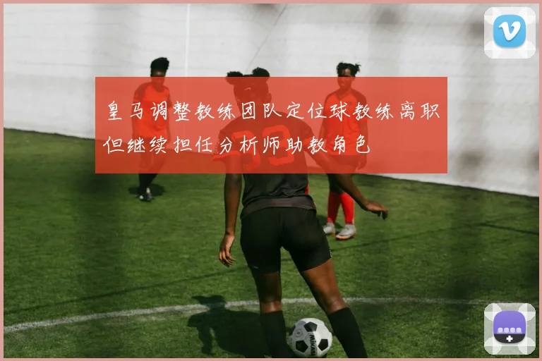 皇马调整教练团队定位球教练离职但继续担任分析师助教角色