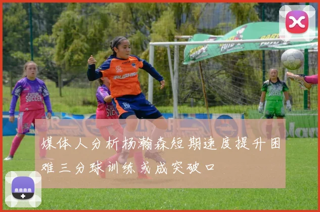 媒体人分析杨瀚森短期速度提升困难三分球训练或成突破口