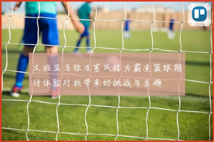 文班亚马称活塞风格为霸凌篮球期待体验对抗带来的挑战与乐趣