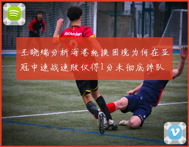 王晓瑞分析海港轮换困境为何在亚冠中速战速败仅得1分未彻底掉队