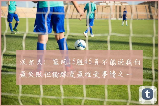 沃尔夫：篮网15胜45负不能说我们最失败但输球是最难受事情之一